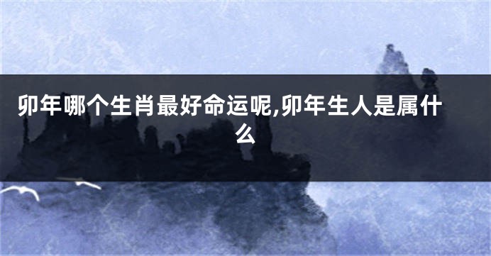 卯年哪个生肖最好命运呢,卯年生人是属什么