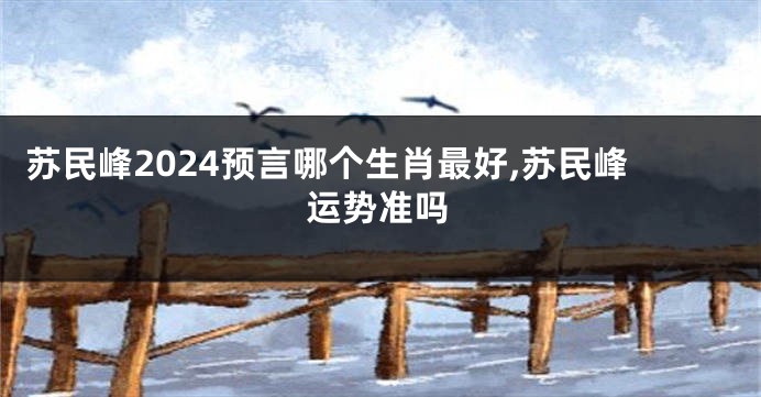 苏民峰2024预言哪个生肖最好,苏民峰运势准吗