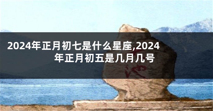 2024年正月初七是什么星座,2024年正月初五是几月几号