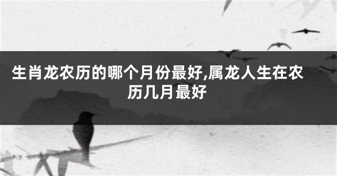 生肖龙农历的哪个月份最好,属龙人生在农历几月最好