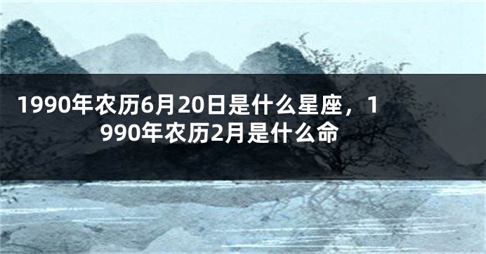 1990年农历6月20日是什么星座，1990年农历2月是什么命