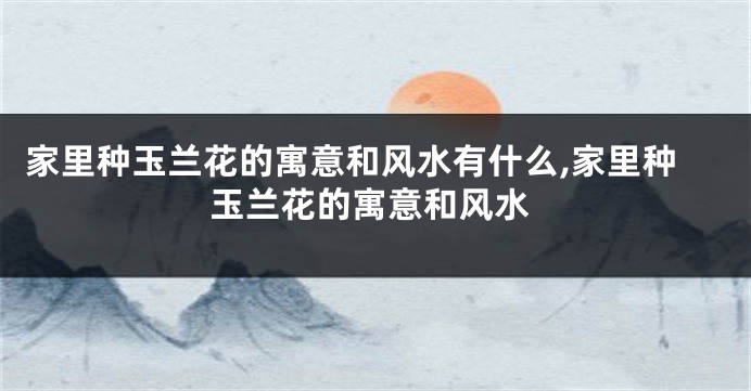家里种玉兰花的寓意和风水有什么,家里种玉兰花的寓意和风水