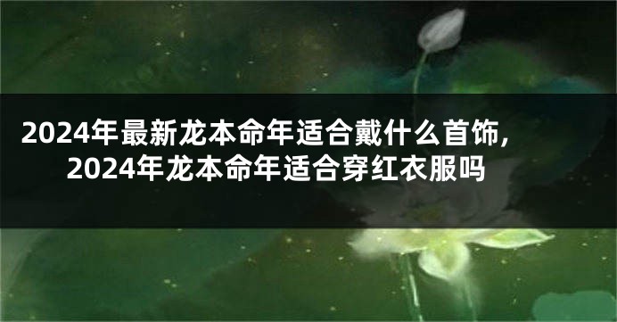 2024年最新龙本命年适合戴什么首饰,2024年龙本命年适合穿红衣服吗