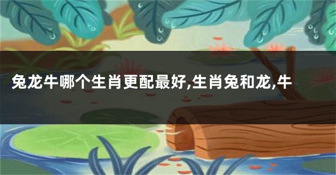 兔龙牛哪个生肖更配最好,生肖兔和龙,牛