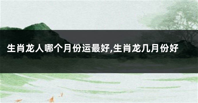 生肖龙人哪个月份运最好,生肖龙几月份好