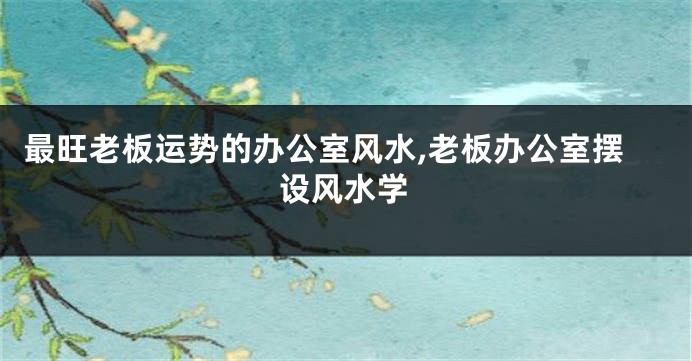 最旺老板运势的办公室风水,老板办公室摆设风水学