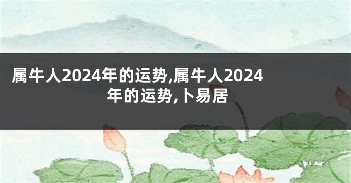 属牛人2024年的运势,属牛人2024年的运势,卜易居