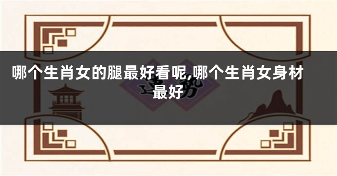 哪个生肖女的腿最好看呢,哪个生肖女身材最好