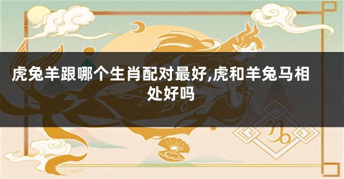虎兔羊跟哪个生肖配对最好,虎和羊兔马相处好吗