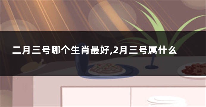 二月三号哪个生肖最好,2月三号属什么