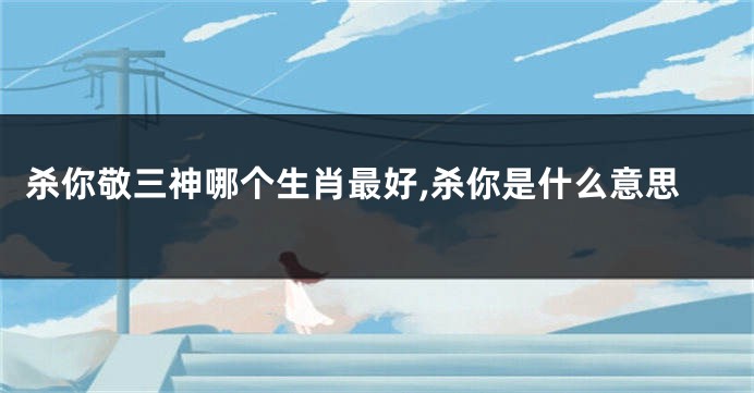 杀你敬三神哪个生肖最好,杀你是什么意思
