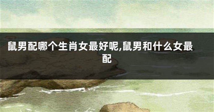 鼠男配哪个生肖女最好呢,鼠男和什么女最配