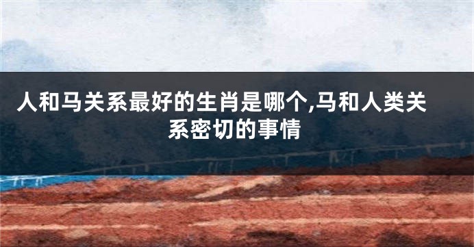 人和马关系最好的生肖是哪个,马和人类关系密切的事情