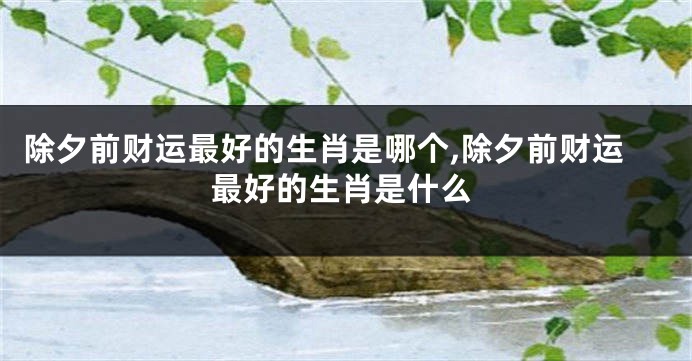 除夕前财运最好的生肖是哪个,除夕前财运最好的生肖是什么