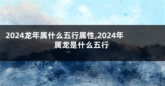 2024龙年属什么五行属性,2024年属龙是什么五行