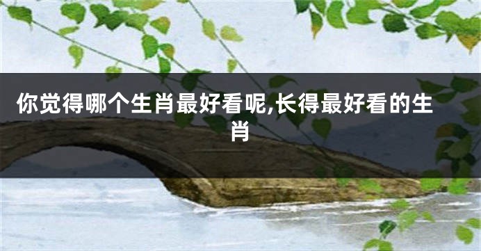 你觉得哪个生肖最好看呢,长得最好看的生肖