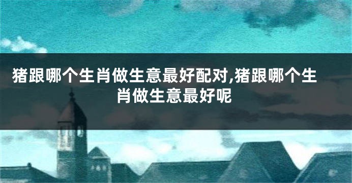 猪跟哪个生肖做生意最好配对,猪跟哪个生肖做生意最好呢
