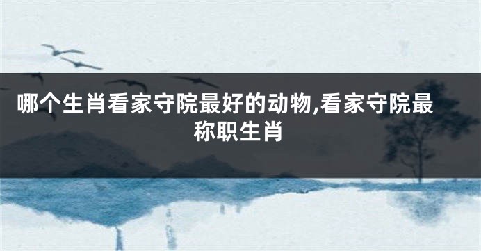 哪个生肖看家守院最好的动物,看家守院最称职生肖