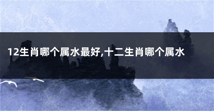 12生肖哪个属水最好,十二生肖哪个属水