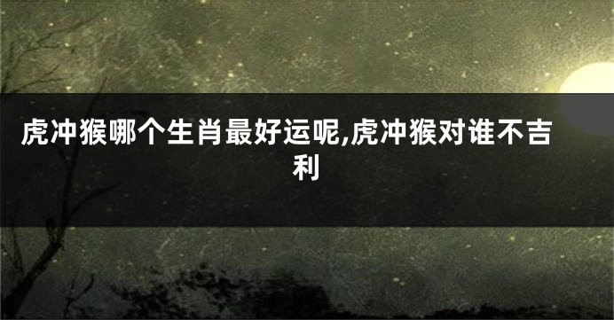 虎冲猴哪个生肖最好运呢,虎冲猴对谁不吉利