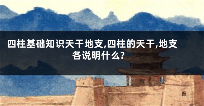 四柱基础知识天干地支,四柱的天干,地支各说明什么?