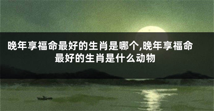 晚年享福命最好的生肖是哪个,晚年享福命最好的生肖是什么动物