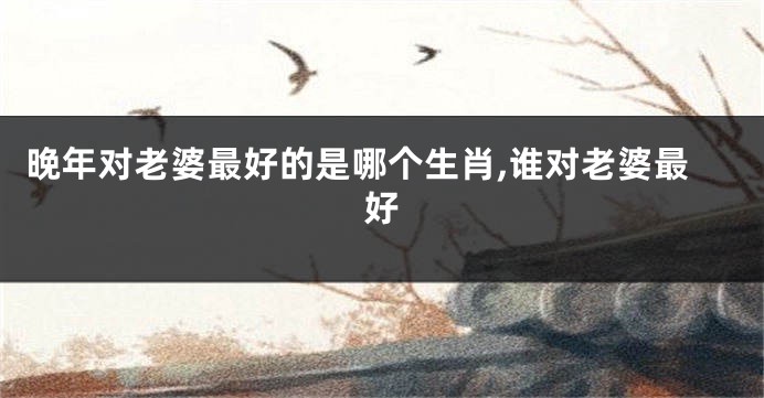 晚年对老婆最好的是哪个生肖,谁对老婆最好