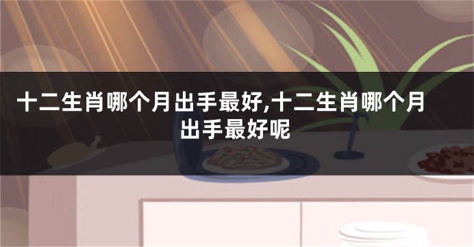 十二生肖哪个月出手最好,十二生肖哪个月出手最好呢