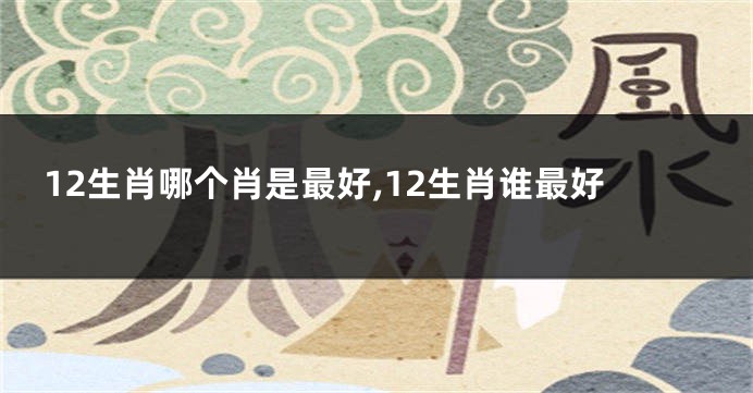 12生肖哪个肖是最好,12生肖谁最好