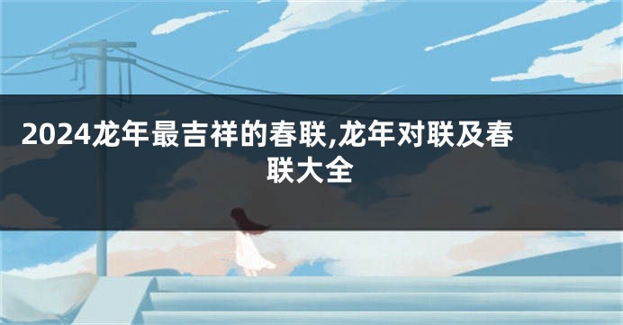 2024龙年最吉祥的春联,龙年对联及春联大全