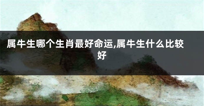 属牛生哪个生肖最好命运,属牛生什么比较好