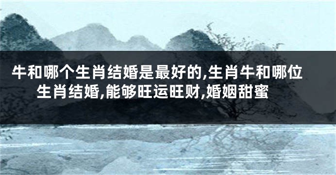 牛和哪个生肖结婚是最好的,生肖牛和哪位生肖结婚,能够旺运旺财,婚姻甜蜜