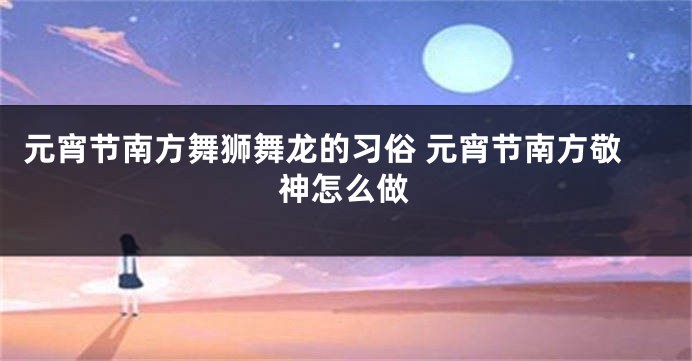 元宵节南方舞狮舞龙的习俗 元宵节南方敬神怎么做