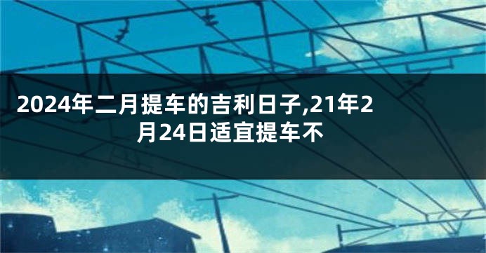2024年二月提车的吉利日子,21年2月24日适宜提车不