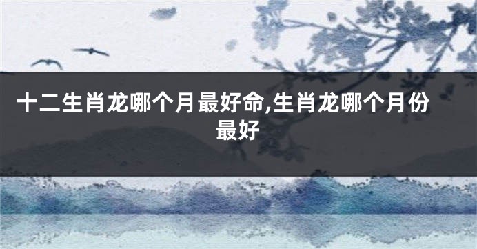 十二生肖龙哪个月最好命,生肖龙哪个月份最好