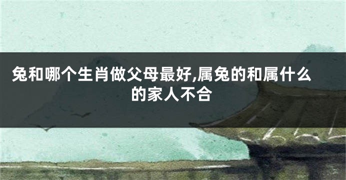 兔和哪个生肖做父母最好,属兔的和属什么的家人不合
