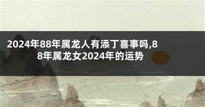 2024年88年属龙人有添丁喜事吗,88年属龙女2024年的运势