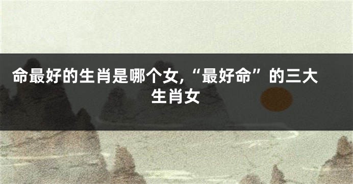 命最好的生肖是哪个女,“最好命”的三大生肖女