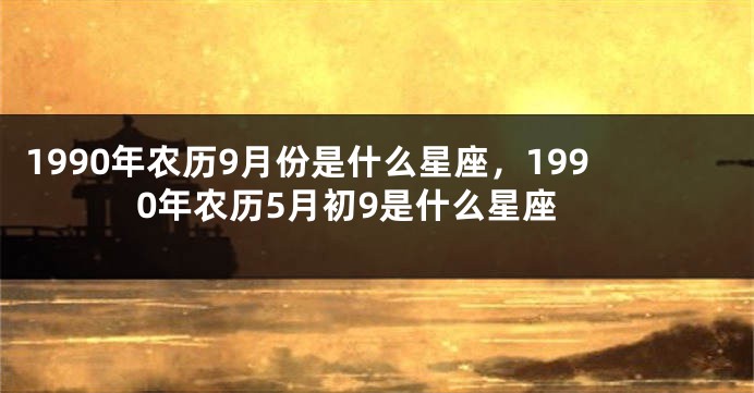 1990年农历9月份是什么星座，1990年农历5月初9是什么星座