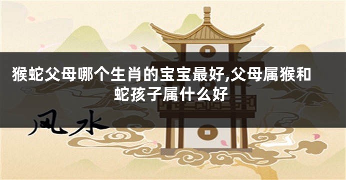 猴蛇父母哪个生肖的宝宝最好,父母属猴和蛇孩子属什么好