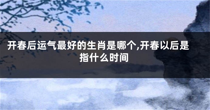 开春后运气最好的生肖是哪个,开春以后是指什么时间