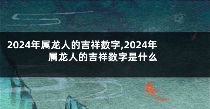 2024年属龙人的吉祥数字,2024年属龙人的吉祥数字是什么