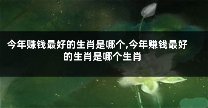 今年赚钱最好的生肖是哪个,今年赚钱最好的生肖是哪个生肖