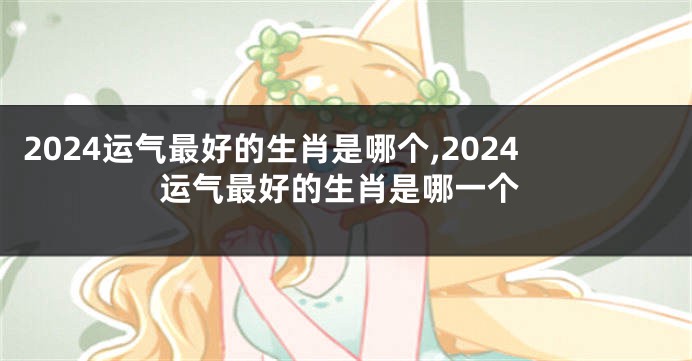 2024运气最好的生肖是哪个,2024运气最好的生肖是哪一个