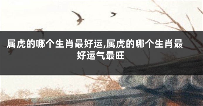 属虎的哪个生肖最好运,属虎的哪个生肖最好运气最旺