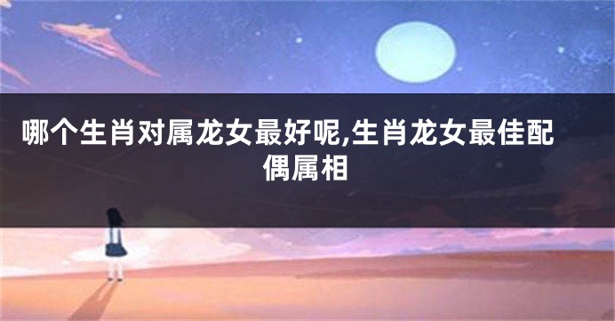 哪个生肖对属龙女最好呢,生肖龙女最佳配偶属相