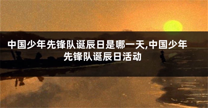 中国少年先锋队诞辰日是哪一天,中国少年先锋队诞辰日活动