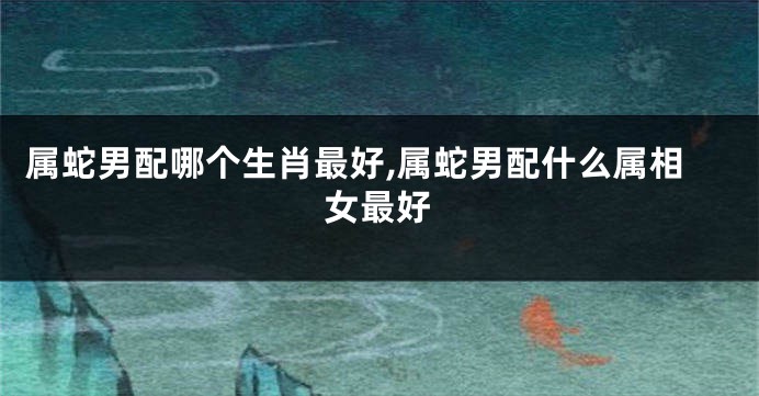 属蛇男配哪个生肖最好,属蛇男配什么属相女最好