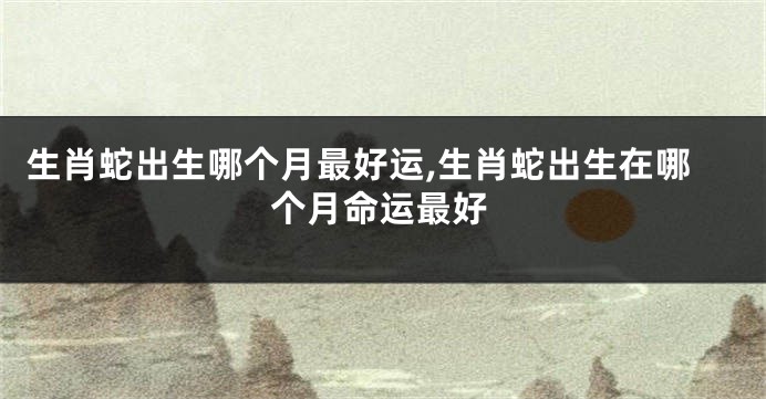 生肖蛇出生哪个月最好运,生肖蛇出生在哪个月命运最好