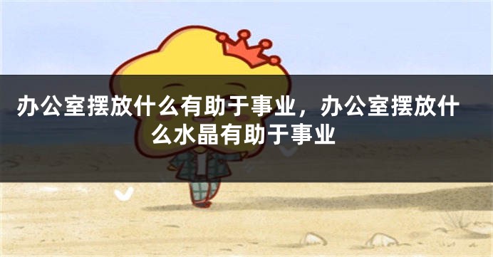 办公室摆放什么有助于事业，办公室摆放什么水晶有助于事业